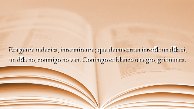 Esa gente indecisa, intermitente; que demuestran interés un día si, un día no, conmigo no van. Conimgo es blanco o negro, gris nunca.