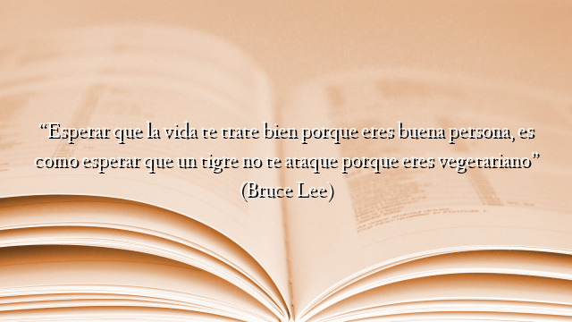 “Esperar que la vida te trate bien porque eres buena persona, es como esperar que un tigre no te ataque porque eres vegetariano” (Bruce Lee)
