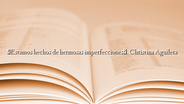«Estamos hechos de hermosas imperfecciones». Christina Aguilera