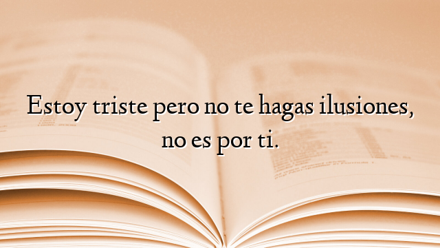 Estoy triste pero no te hagas ilusiones, no es por ti.