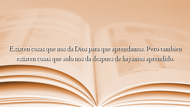 Existen cosas que nos da Dios para que aprendamos. Pero tambien existen cosas que solo nos da despues de hayamos aprendido.