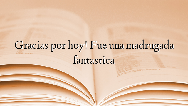 Gracias por hoy! Fue una madrugada fantastica