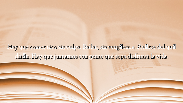 Hay que comer rico sin culpa. Bailar, sin vergüenza. Reírse del qué dirán. Hay que juntarnos con gente que sepa disfrutar la vida.