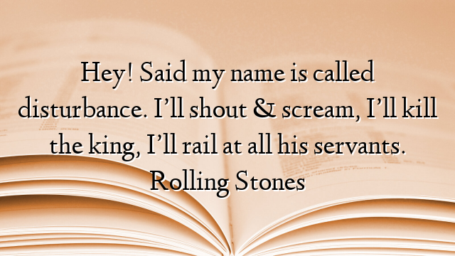 Hey! Said my name is called disturbance. I’ll shout & scream, I’ll kill the king, I’ll rail at all his servants. Rolling Stones