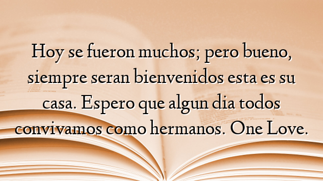 Hoy se fueron muchos; pero bueno, siempre seran bienvenidos esta es su casa. Espero que algun dia todos convivamos como hermanos. One Love.