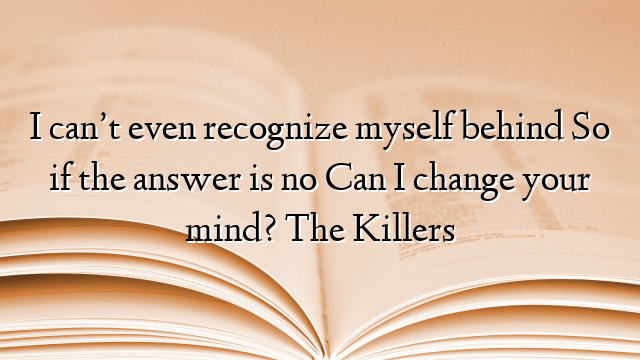 I can’t even recognize myself behind So if the answer is no Can I change your mind? The Killers