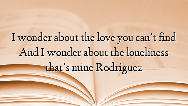 I wonder about the love you can’t find And I wonder about the loneliness that’s mine Rodriguez