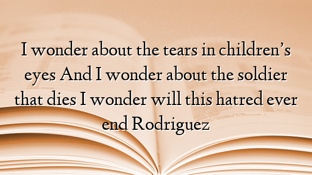 I wonder about the tears in children’s eyes And I wonder about the soldier that dies I wonder will this hatred ever end Rodriguez