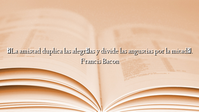 «La amistad duplica las alegrías y divide las angustias por la mitad». Francis Bacon