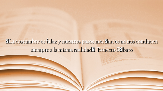«La costumbre es falaz y nuestros pasos mecánicos no nos conducen siempre a la misma realidad». Ernesto Sábato