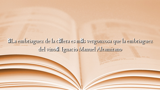 «La embriaguez de la cólera es más vergonzosa que la embriaguez del vino». Ignacio Manuel Altamirano