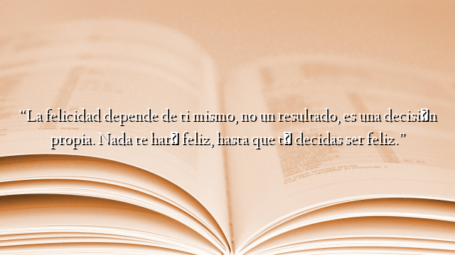 “La felicidad depende de ti mismo, no un resultado, es una decisión propia. Nada te hará feliz, hasta que tú decidas ser feliz.”