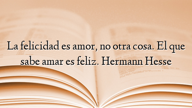 La felicidad es amor, no otra cosa. El que sabe amar es feliz. Hermann Hesse
