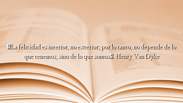 «La felicidad es interior, no exterior; por lo tanto, no depende de lo que tenemos, sino de lo que somos». Henry Van Dyke