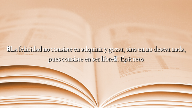 «La felicidad no consiste en adquirir y gozar, sino en no desear nada, pues consiste en ser libre». Epicteto