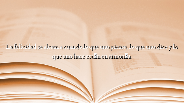 La felicidad se alcanza cuando lo que uno piensa, lo que uno dice y lo que uno hace están en armonía.