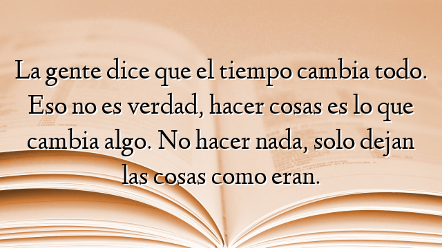 La gente dice que el tiempo cambia todo. Eso no es verdad, hacer cosas es lo que cambia algo. No hacer nada, solo dejan las cosas como eran.