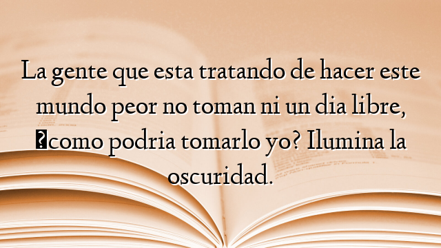 La gente que esta tratando de hacer este mundo peor no toman ni un dia libre, ¿como podria tomarlo yo? Ilumina la oscuridad.