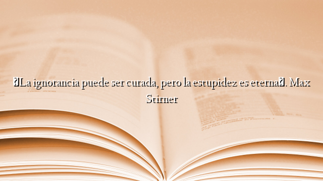 «La ignorancia puede ser curada, pero la estupidez es eterna». Max Stirner