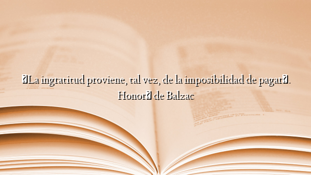 «La ingratitud proviene, tal vez, de la imposibilidad de pagar». Honoré de Balzac