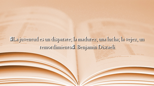 «La juventud es un disparate; la madurez, una lucha; la vejez, un remordimiento». Benjamin Disraeli