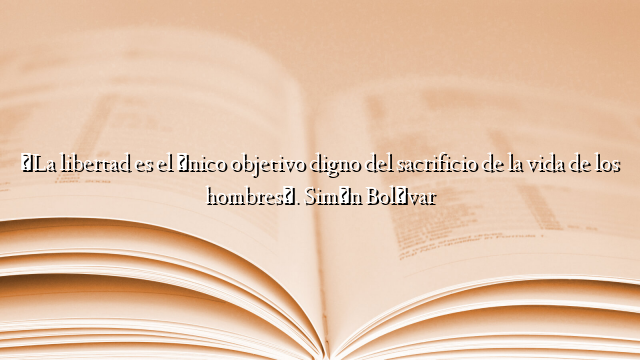 «La libertad es el único objetivo digno del sacrificio de la vida de los hombres». Simón Bolívar