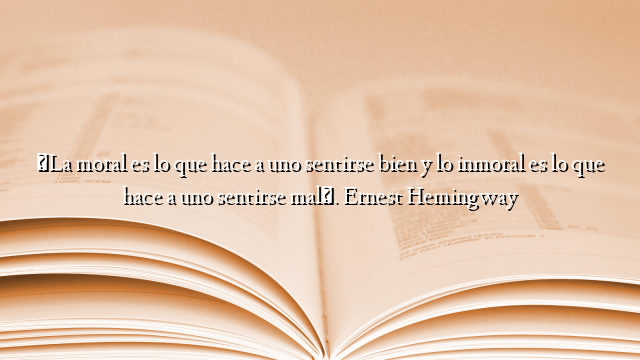 «La moral es lo que hace a uno sentirse bien y lo inmoral es lo que hace a uno sentirse mal». Ernest Hemingway