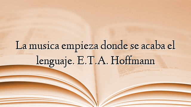 La musica empieza donde se acaba el lenguaje. E.T.A. Hoffmann