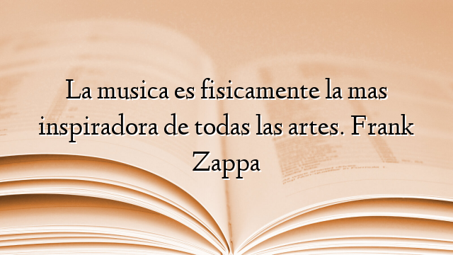 La musica es fisicamente la mas inspiradora de todas las artes. Frank Zappa
