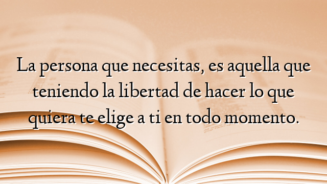 La persona que necesitas, es aquella que teniendo la libertad de hacer lo que quiera te elige a ti en todo momento.