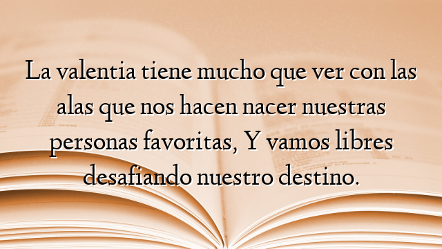La valentia tiene mucho que ver con las alas que nos hacen nacer nuestras personas favoritas, Y vamos libres desafiando nuestro destino.