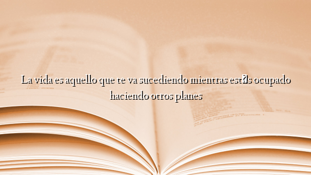 La vida es aquello que te va sucediendo mientras estás ocupado haciendo otros planes