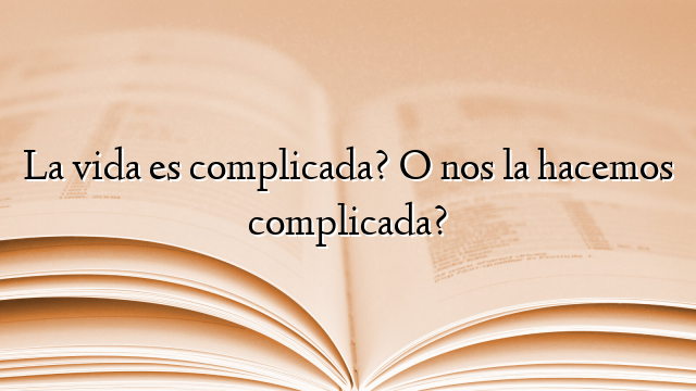 La vida es complicada? O nos la hacemos complicada?