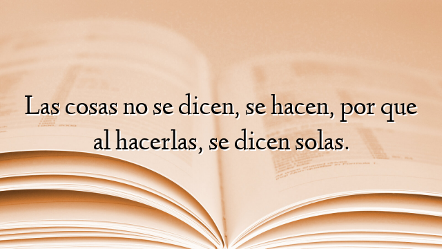 Las cosas no se dicen, se hacen, por que al hacerlas, se dicen solas.