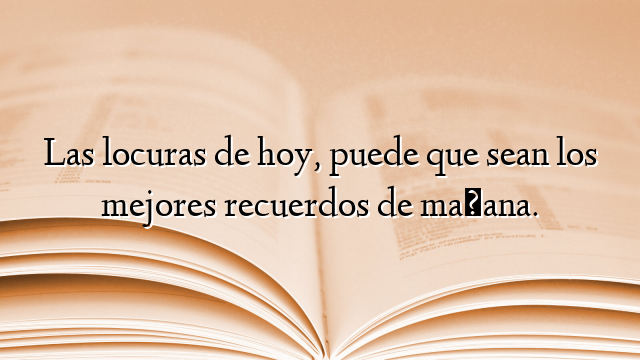 Las locuras de hoy, puede que sean los mejores recuerdos de mañana.