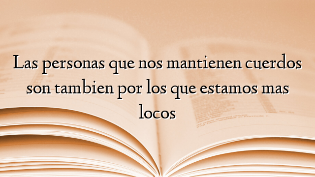 Las personas que nos mantienen cuerdos son tambien por los que estamos mas locos