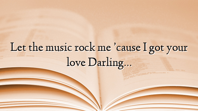 Let the music rock me ’cause I got your love Darling…