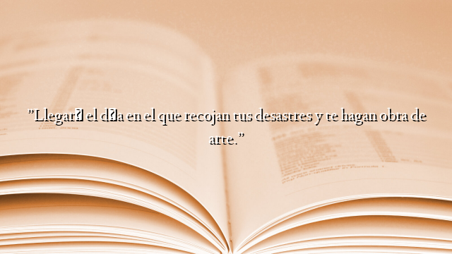 ”Llegará el día en el que recojan tus desastres y te hagan obra de arte.”