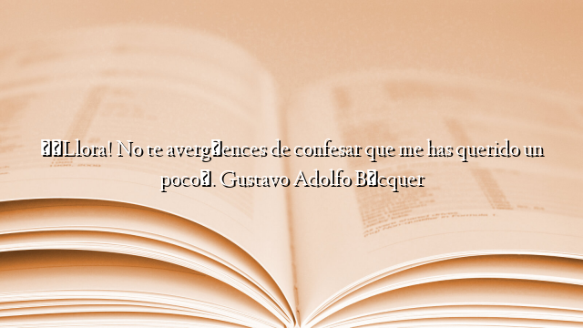 «¡Llora! No te avergüences de confesar que me has querido un poco». Gustavo Adolfo Bécquer
