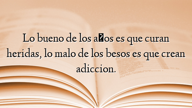 Lo bueno de los años es que curan heridas, lo malo de los besos es que crean adiccion.