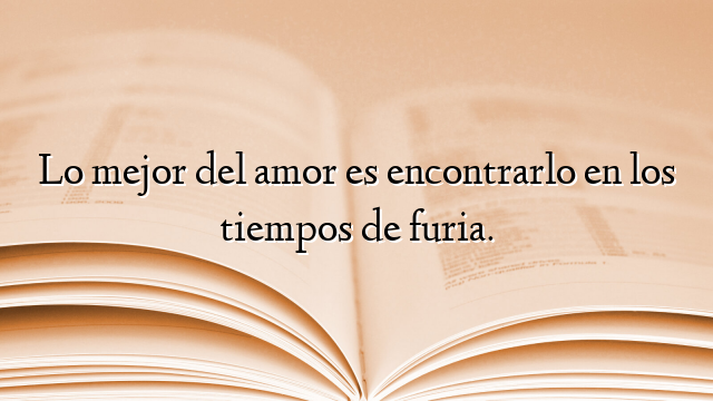 Lo mejor del amor es encontrarlo en los tiempos de furia.