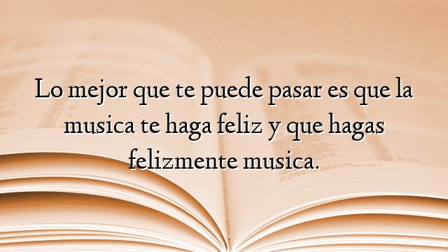 Lo mejor que te puede pasar es que la musica te haga feliz y que hagas felizmente musica.