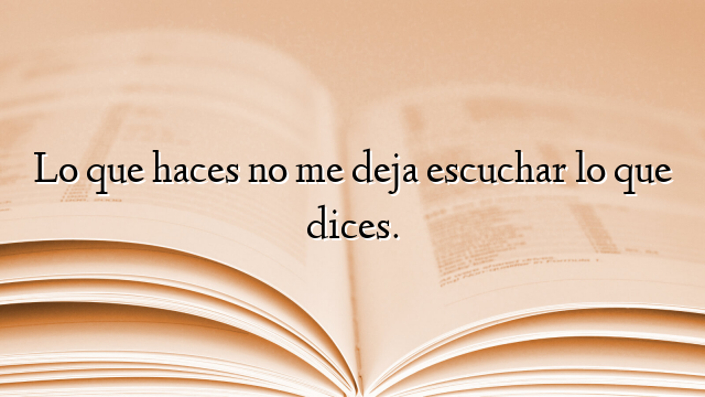 Lo que haces no me deja escuchar lo que dices.