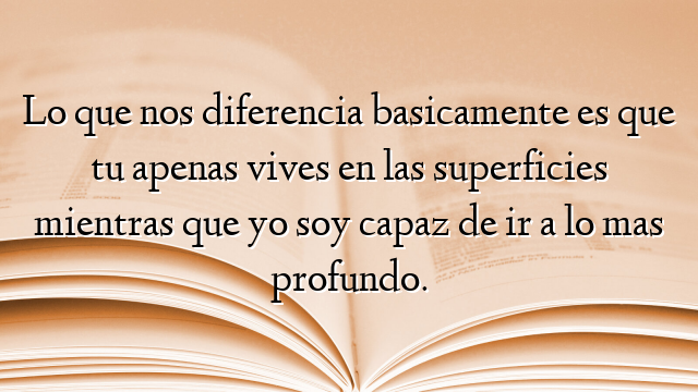 Lo que nos diferencia basicamente es que tu apenas vives en las superficies mientras que yo soy capaz de ir a lo mas profundo.