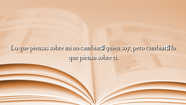 Lo que piensas sobre mi no cambiará quien soy, pero cambiará lo que pienso sobre ti.