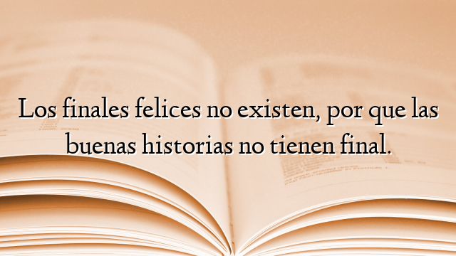 Los finales felices no existen, por que las buenas historias no tienen final.