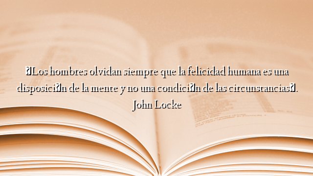 «Los hombres olvidan siempre que la felicidad humana es una disposición de la mente y no una condición de las circunstancias». John Locke