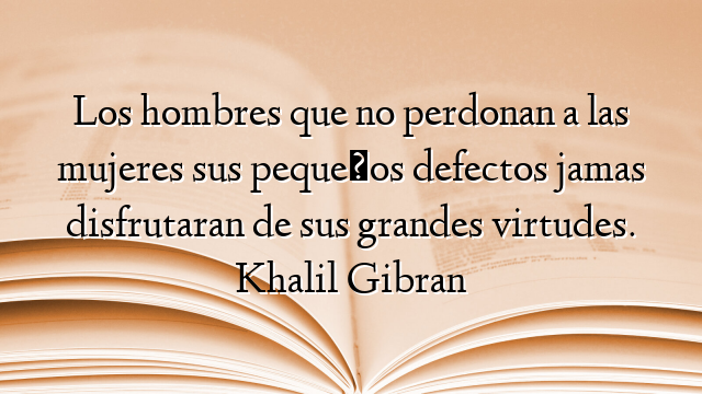 Los hombres que no perdonan a las mujeres sus pequeños defectos jamas disfrutaran de sus grandes virtudes. Khalil Gibran