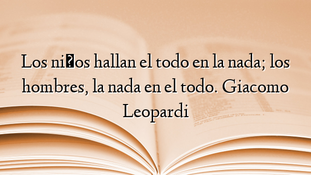 Los niños hallan el todo en la nada; los hombres, la nada en el todo. Giacomo Leopardi