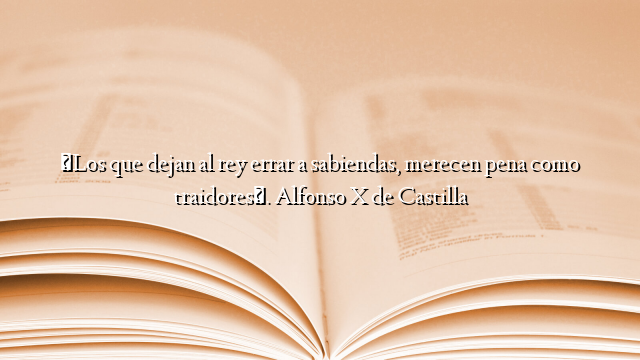 «Los que dejan al rey errar a sabiendas, merecen pena como traidores». Alfonso X de Castilla